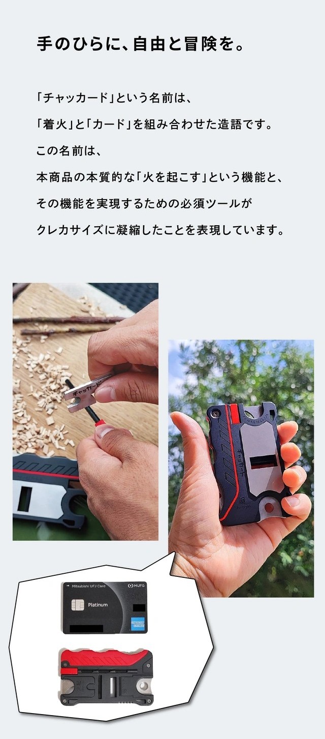 手のひらに、自由と冒険を。
「チャッカード」という名前は、「着火」と「カード」を組み合わせた造語です。
この名前は、本商品の本質的な「火を起こす」という機能と、その機能を実現するための必須ツールがクレカサイズに凝縮したことを表現しています。